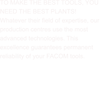 TO MAKE THE BEST TOOLS, YOU  NEED THE BEST PLANTS! Whatever their field of expertise, our  production centres use the most  advanced technologies. This  excellence guarantees permanent  reliability of your FACOM tools.